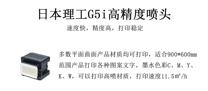 日本理工高精度噴頭，速度快，精度高，打印穩(wěn)定，多數(shù)平面均可打印，可以在部分曲面產(chǎn)品材質(zhì)上打印，使用范圍在900mm*600mm范圍內(nèi)產(chǎn)品打印各種圖案，墨水色彩為C、M、Y、K、W，可以打印高噴材質(zhì)，打印速度在11.5平米/小時